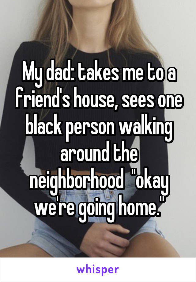 My dad: takes me to a friend's house, sees one black person walking around the neighborhood  "okay we're going home."