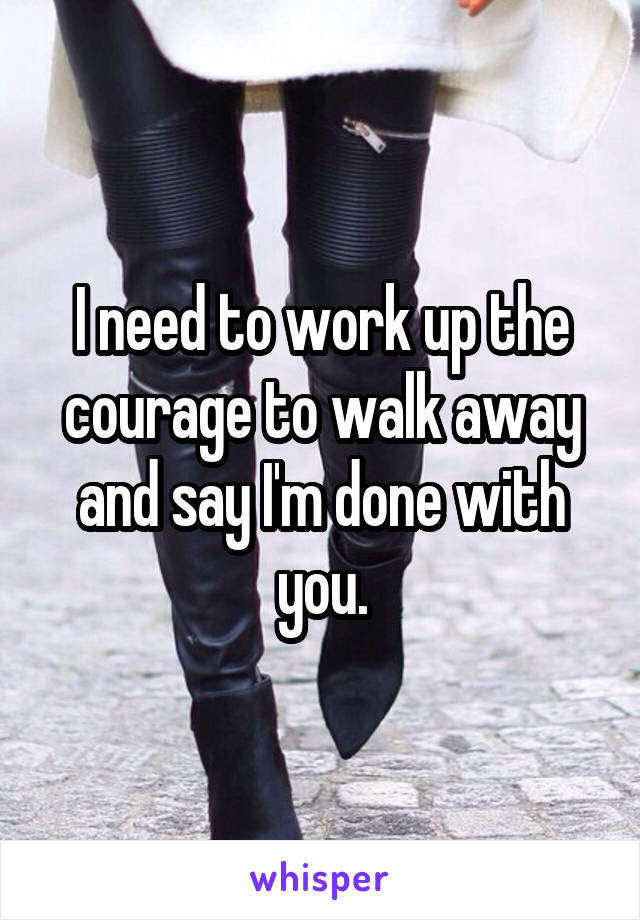 I need to work up the courage to walk away and say I'm done with you.