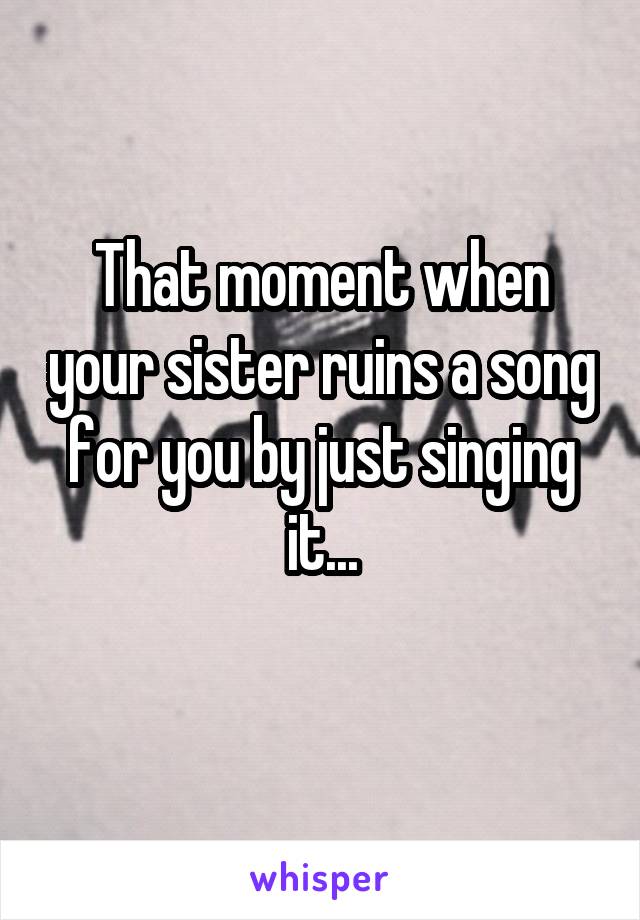 That moment when your sister ruins a song for you by just singing it...
