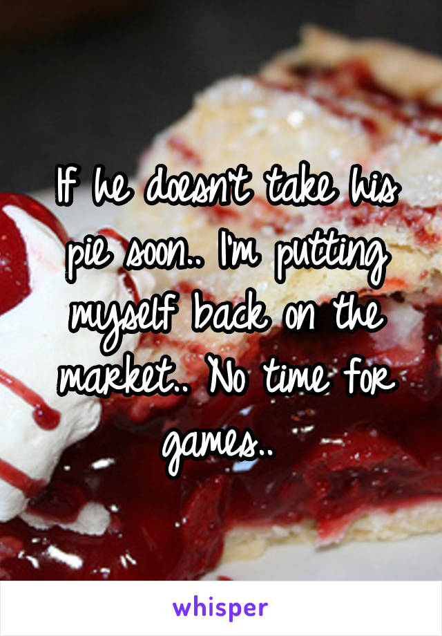 If he doesn't take his pie soon.. I'm putting myself back on the market.. No time for games.. 