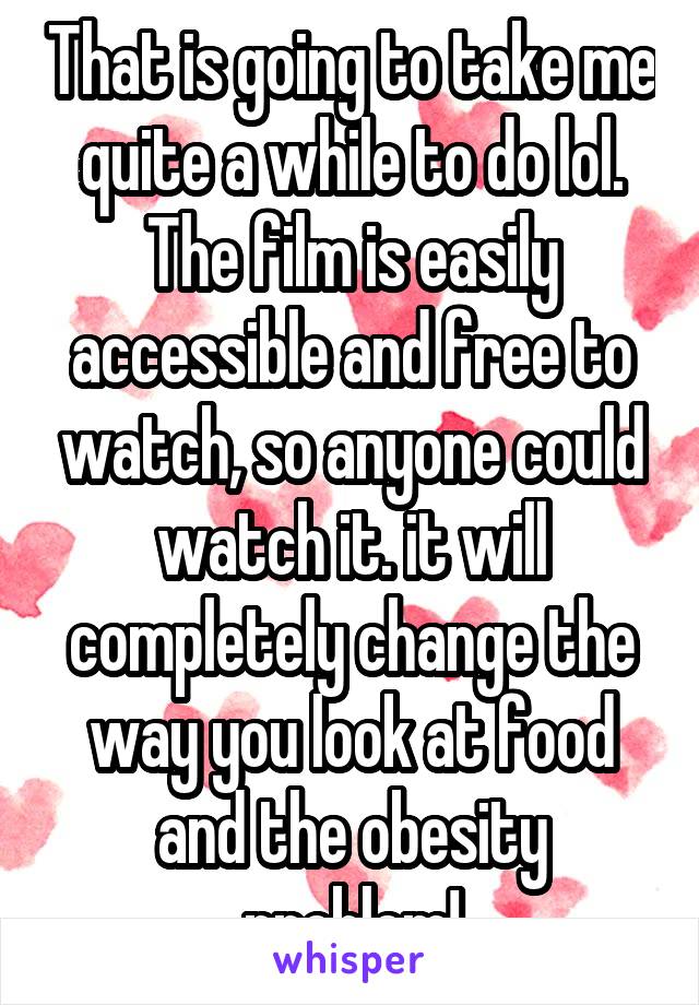 That is going to take me quite a while to do lol. The film is easily accessible and free to watch, so anyone could watch it. it will completely change the way you look at food and the obesity problem!