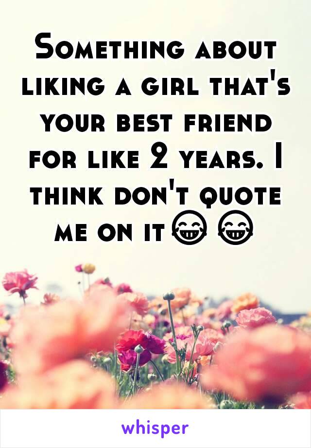 Something about liking a girl that's your best friend for like 2 years. I think don't quote me on it😂😂