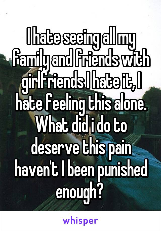 I hate seeing all my family and friends with girlfriends I hate it, I hate feeling this alone. What did i do to deserve this pain haven't I been punished enough? 