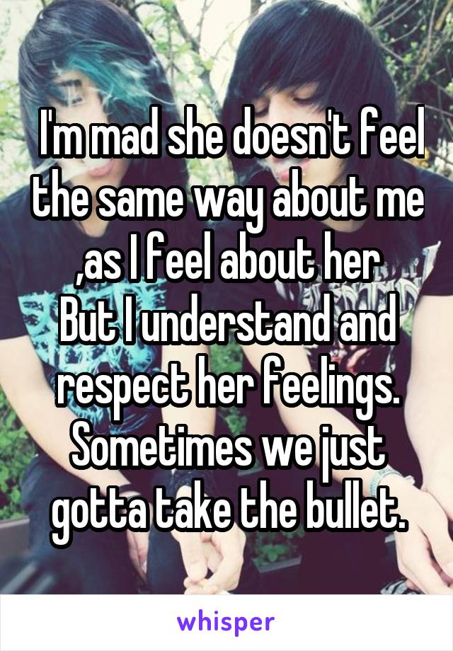  I'm mad she doesn't feel the same way about me ,as I feel about her
But I understand and respect her feelings.
Sometimes we just gotta take the bullet.