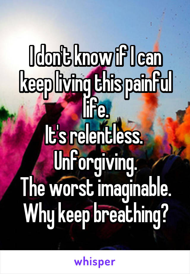 I don't know if I can keep living this painful life.
It's relentless. 
Unforgiving.
The worst imaginable.
Why keep breathing?