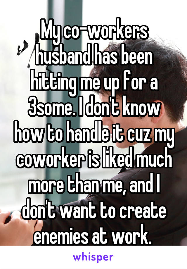 My co-workers husband has been hitting me up for a 3some. I don't know how to handle it cuz my coworker is liked much more than me, and I don't want to create enemies at work. 