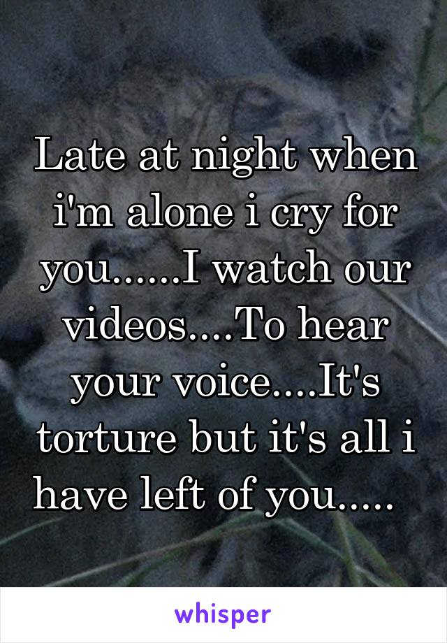 Late at night when i'm alone i cry for you......I watch our videos....To hear your voice....It's torture but it's all i have left of you.....  