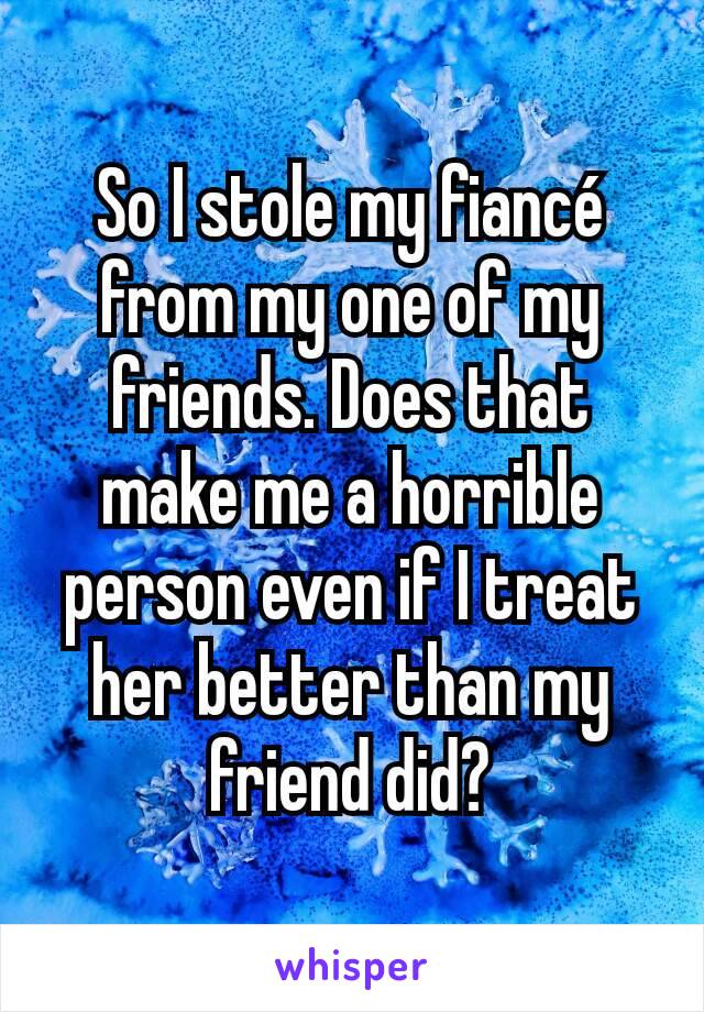 So I stole my fiancé from my one of my friends. Does that make me a horrible person even if I treat her better than my friend did?