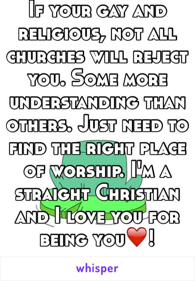 If your gay and religious, not all churches will reject you. Some more understanding than others. Just need to find the right place of worship. I'm a straight Christian and I love you for being you❤️!