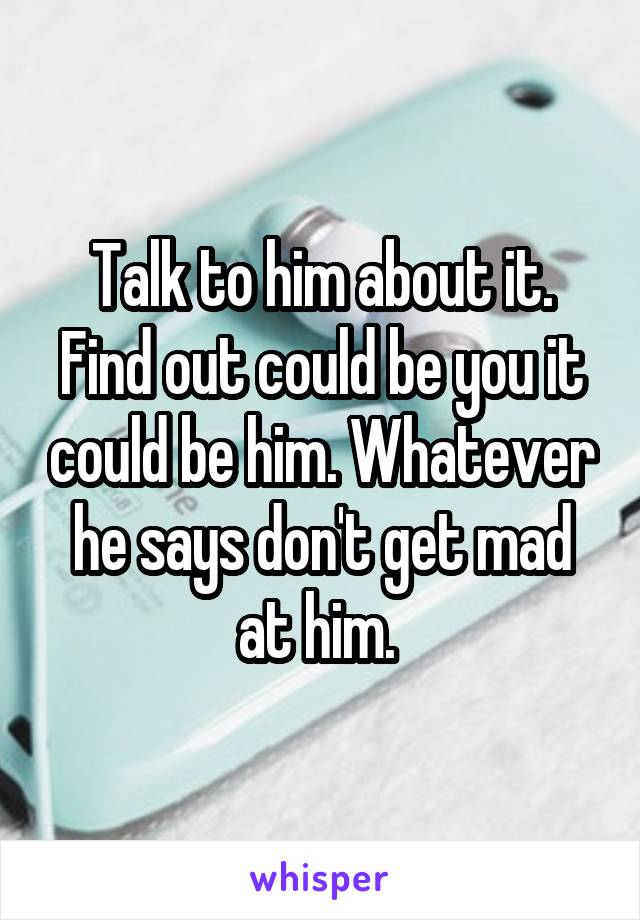 Talk to him about it. Find out could be you it could be him. Whatever he says don't get mad at him. 