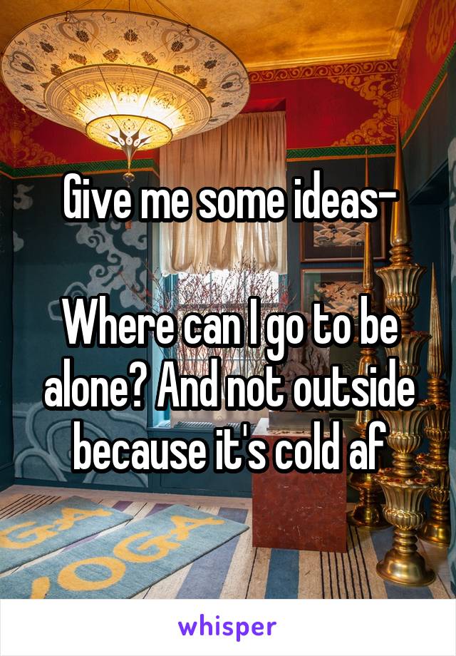 Give me some ideas-

Where can I go to be alone? And not outside because it's cold af