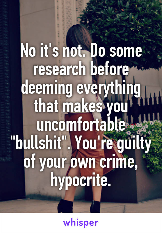 No it's not. Do some research before deeming everything that makes you uncomfortable "bullshit". You're guilty of your own crime, hypocrite.