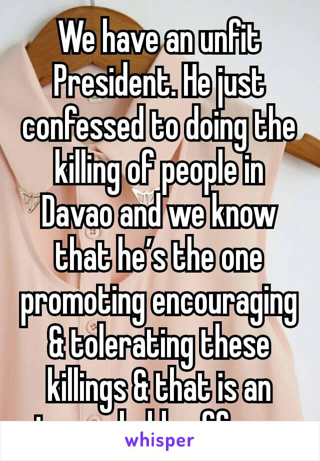 We have an unfit President. He just confessed to doing the killing of people in Davao and we know that he’s the one promoting encouraging & tolerating these killings & that is an impeachable offense