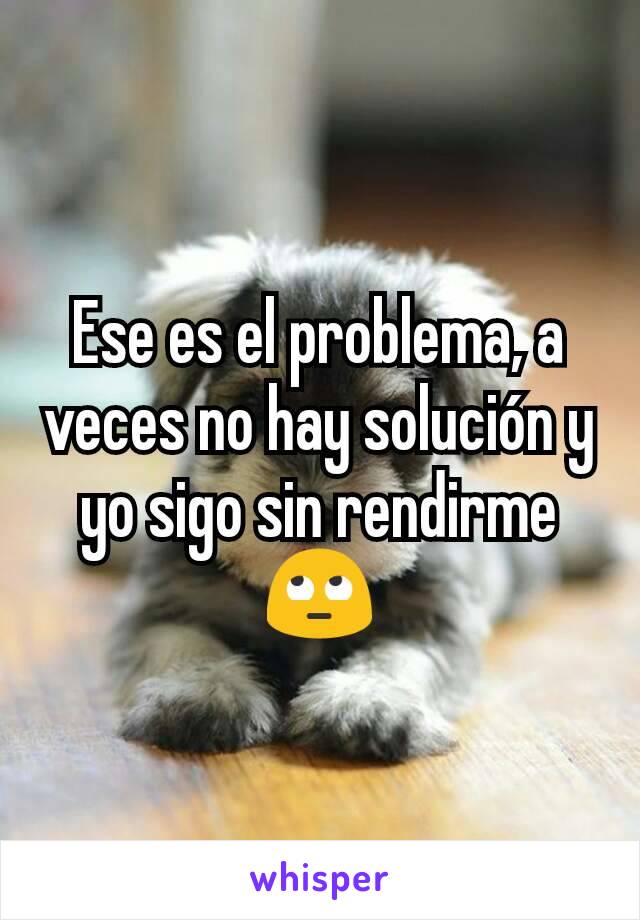 Ese es el problema, a veces no hay solución y yo sigo sin rendirme 🙄