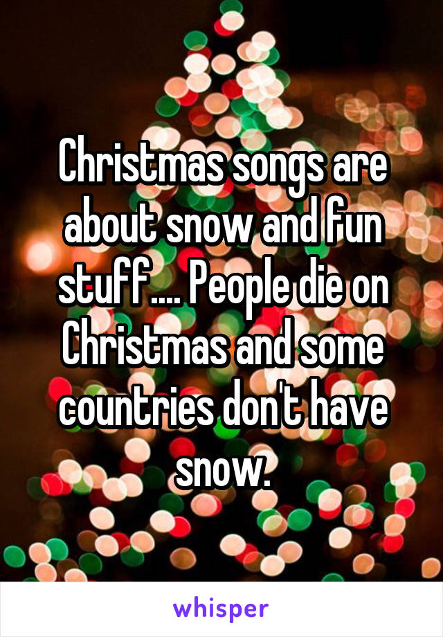 Christmas songs are about snow and fun stuff.... People die on Christmas and some countries don't have snow.