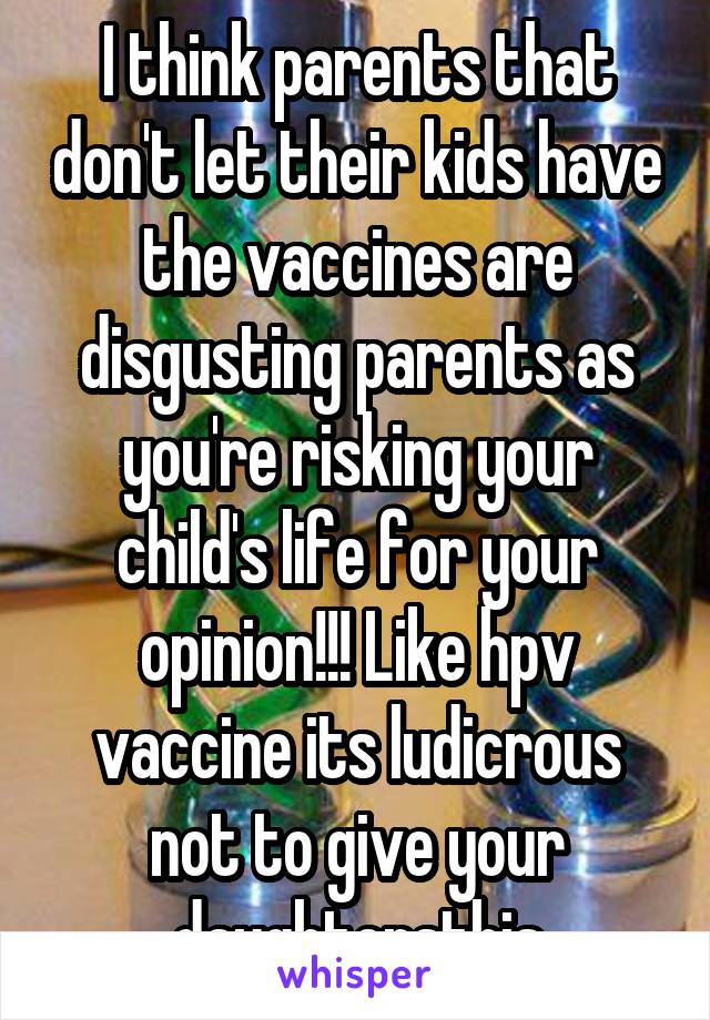 I think parents that don't let their kids have the vaccines are disgusting parents as you're risking your child's life for your opinion!!! Like hpv vaccine its ludicrous not to give your daughtersthis