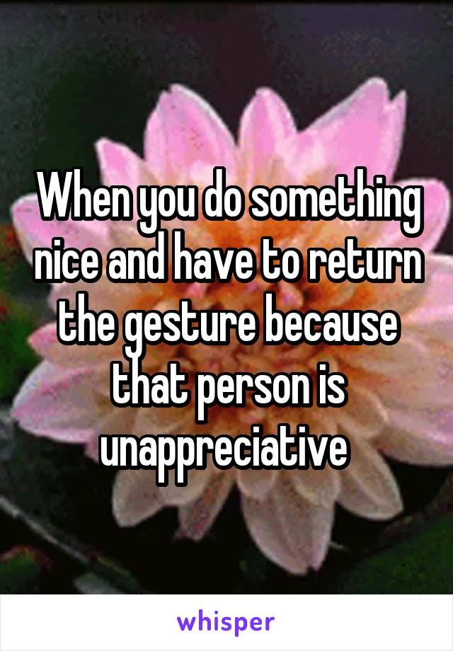 When you do something nice and have to return the gesture because that person is unappreciative 