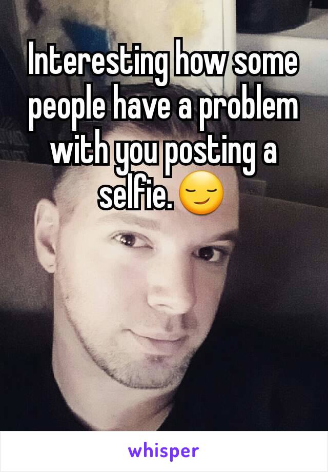 Interesting how some people have a problem with you posting a selfie.😏




