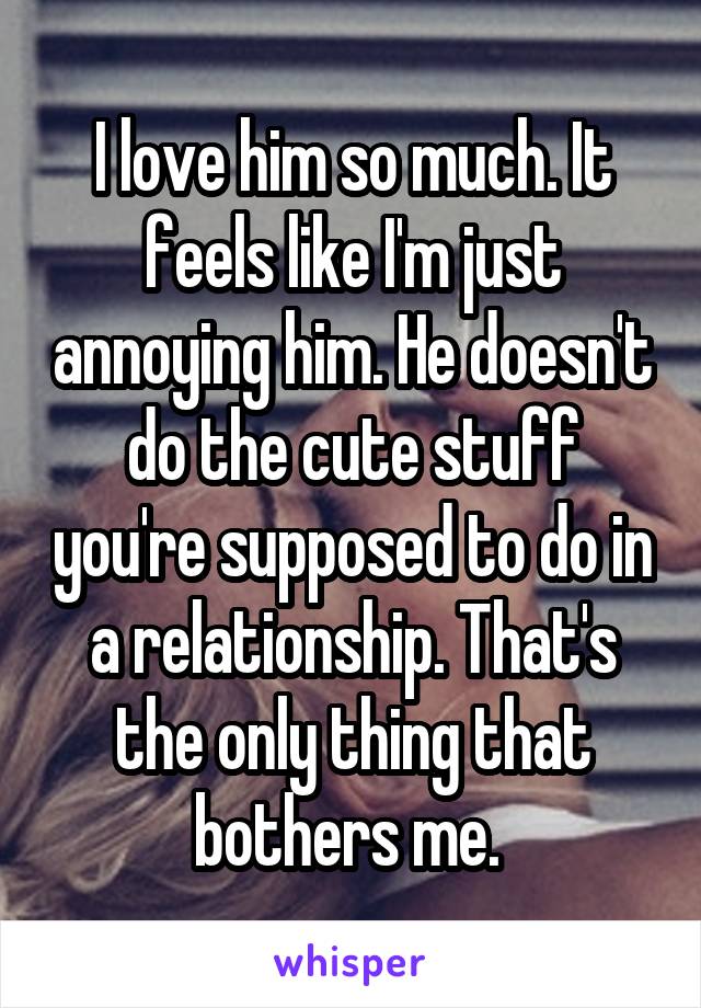 I love him so much. It feels like I'm just annoying him. He doesn't do the cute stuff you're supposed to do in a relationship. That's the only thing that bothers me. 