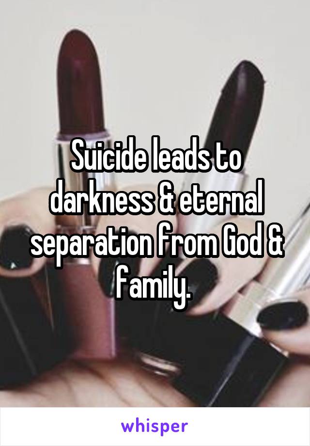 Suicide leads to darkness & eternal separation from God & family. 