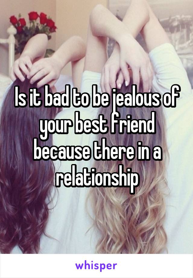 Is it bad to be jealous of your best friend because there in a relationship