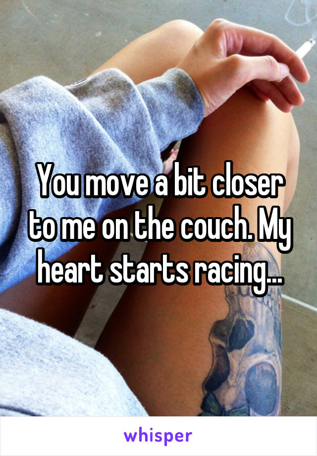 You move a bit closer to me on the couch. My heart starts racing...