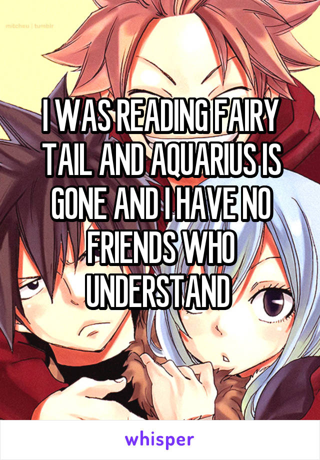 I WAS READING FAIRY TAIL AND AQUARIUS IS GONE AND I HAVE NO FRIENDS WHO UNDERSTAND 
