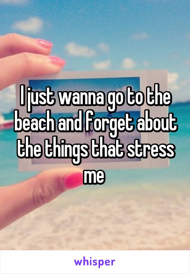 I just wanna go to the beach and forget about the things that stress me 