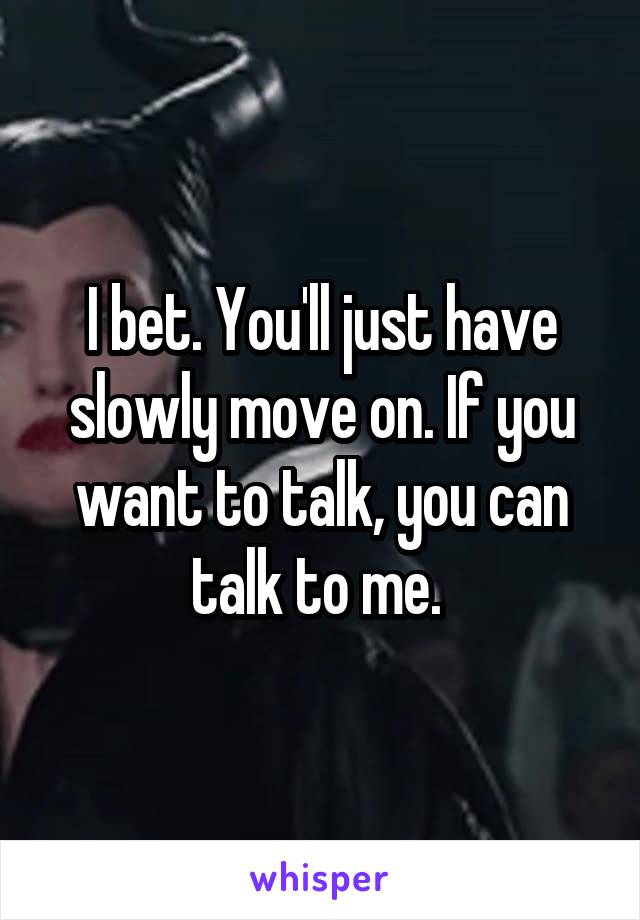 I bet. You'll just have slowly move on. If you want to talk, you can talk to me. 