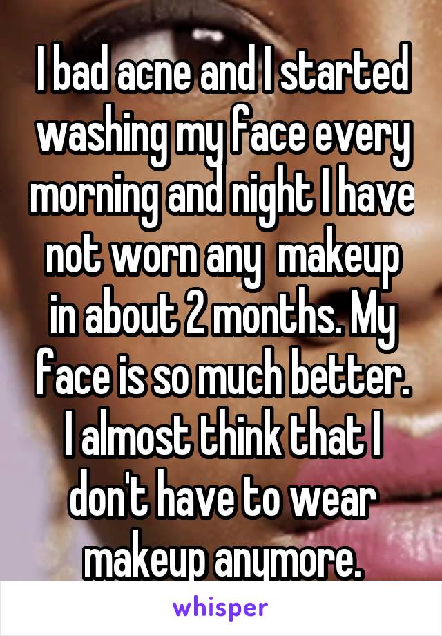 I bad acne and I started washing my face every morning and night I have not worn any  makeup in about 2 months. My face is so much better. I almost think that I don't have to wear makeup anymore.