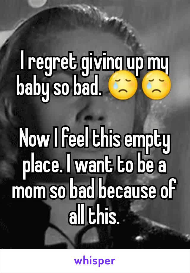 I regret giving up my baby so bad. 😢😢

Now I feel this empty place. I want to be a mom so bad because of all this.