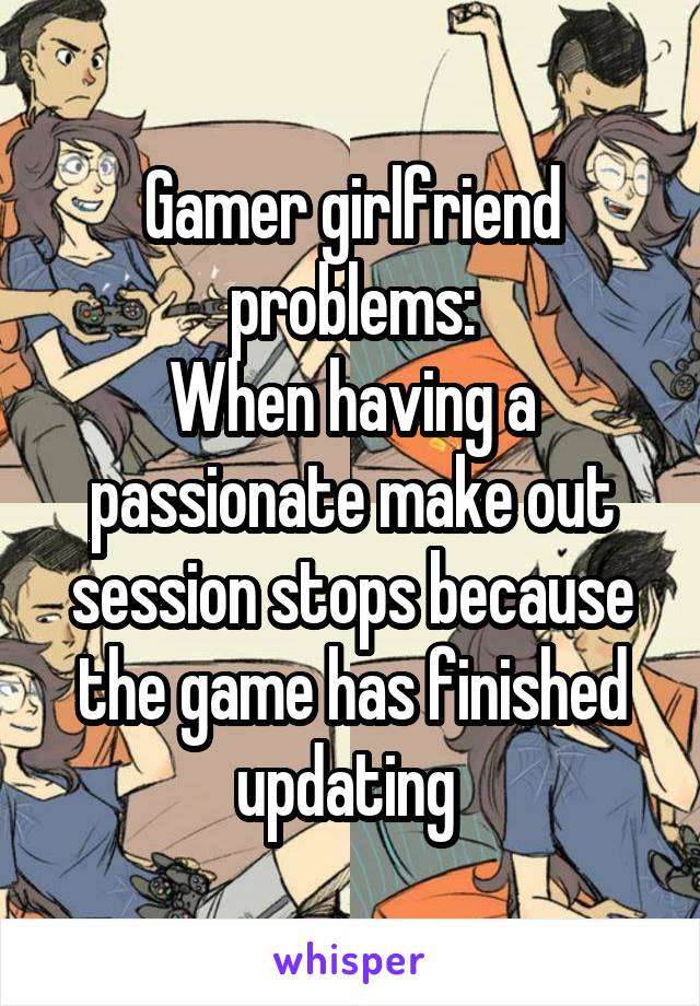 Gamer girlfriend problems:
When having a passionate make out session stops because the game has finished updating 