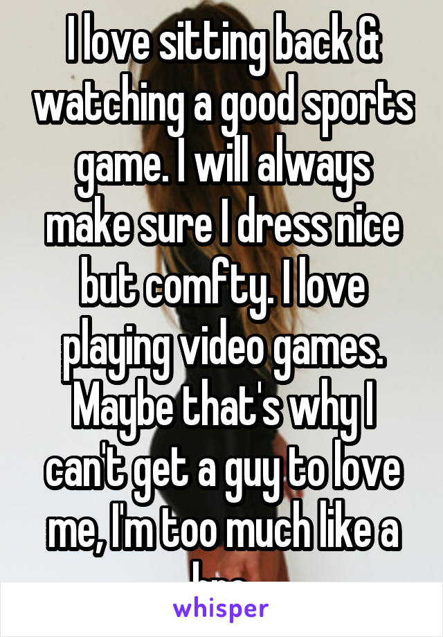 I love sitting back & watching a good sports game. I will always make sure I dress nice but comfty. I love playing video games. Maybe that's why I can't get a guy to love me, I'm too much like a bro.