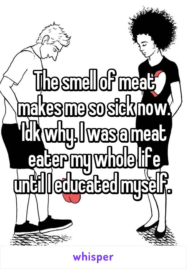 The smell of meat makes me so sick now. Idk why. I was a meat eater my whole life until I educated myself. 