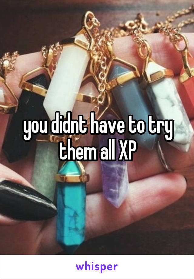 you didnt have to try them all XP