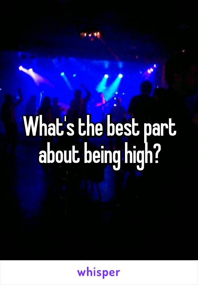 What's the best part about being high?