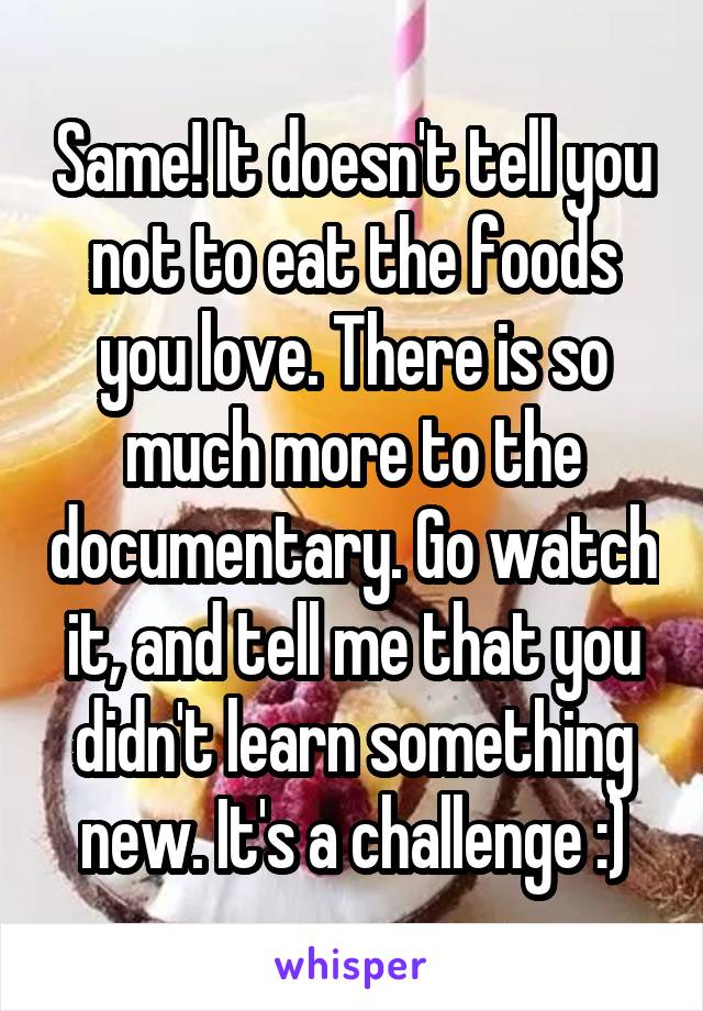 Same! It doesn't tell you not to eat the foods you love. There is so much more to the documentary. Go watch it, and tell me that you didn't learn something new. It's a challenge :)