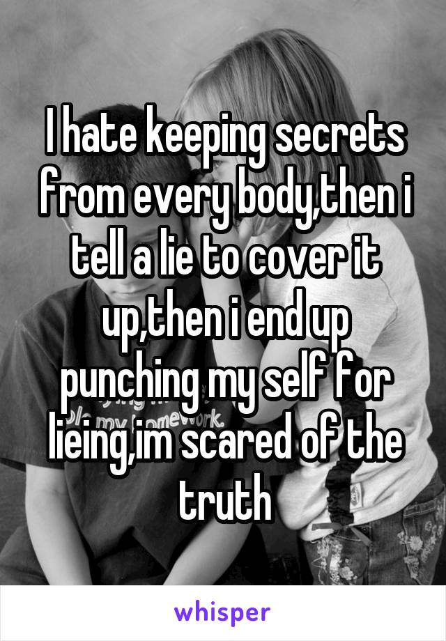 I hate keeping secrets from every body,then i tell a lie to cover it up,then i end up punching my self for lieing,im scared of the truth