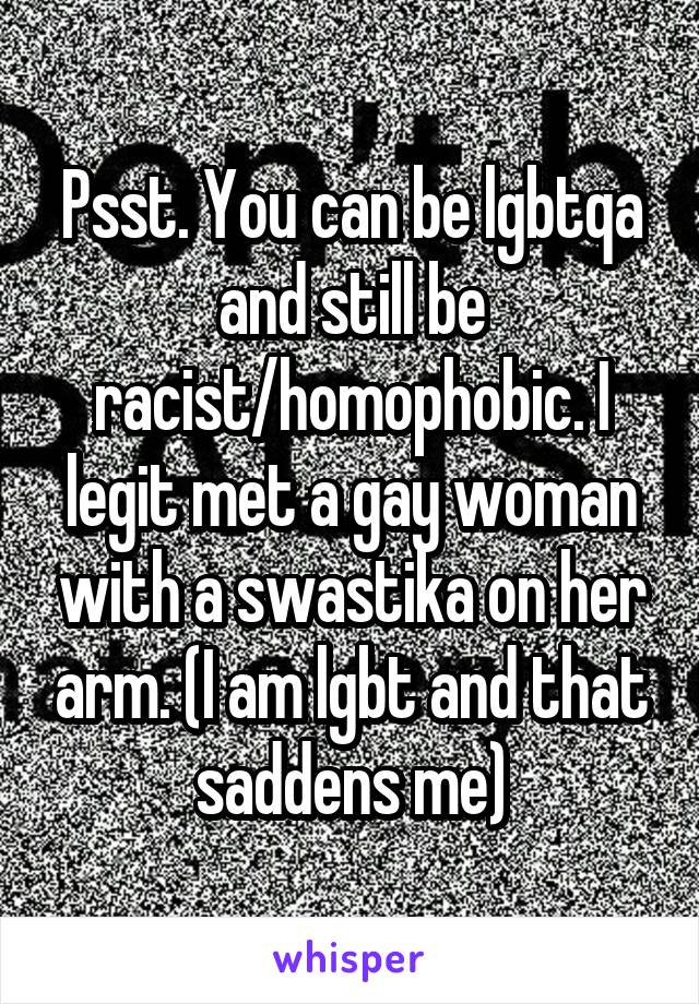 Psst. You can be lgbtqa and still be racist/homophobic. I legit met a gay woman with a swastika on her arm. (I am lgbt and that saddens me)