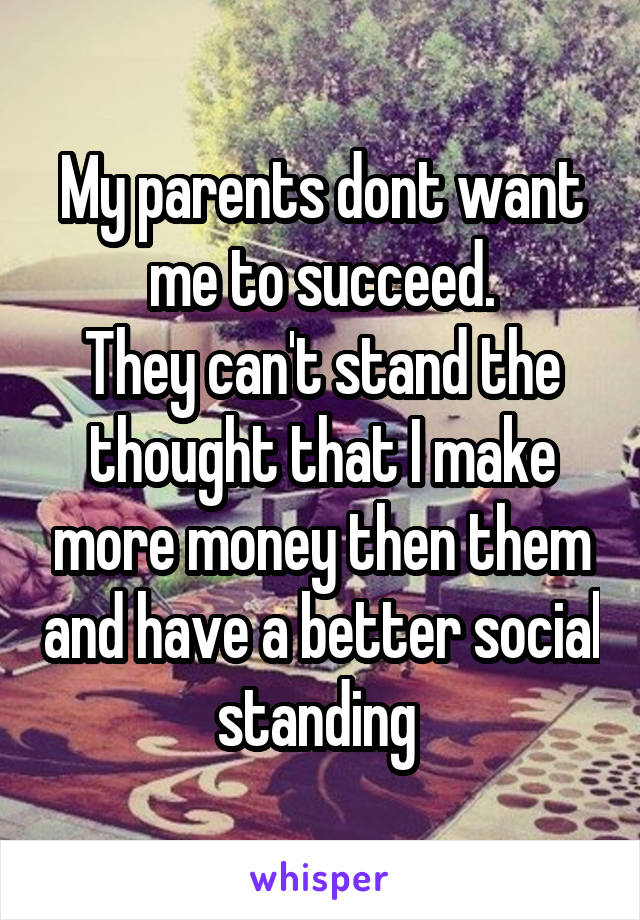 My parents dont want me to succeed.
They can't stand the thought that I make more money then them and have a better social standing 