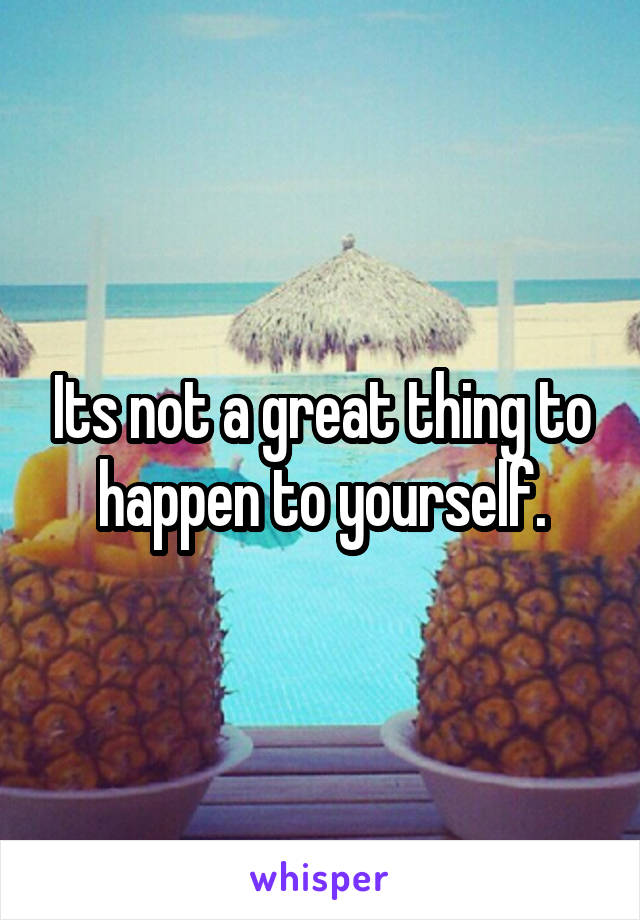 Its not a great thing to happen to yourself.