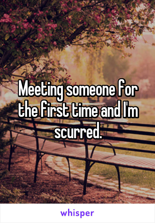 Meeting someone for the first time and I'm scurred.