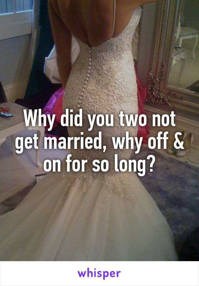 Why did you two not get married, why off & on for so long?