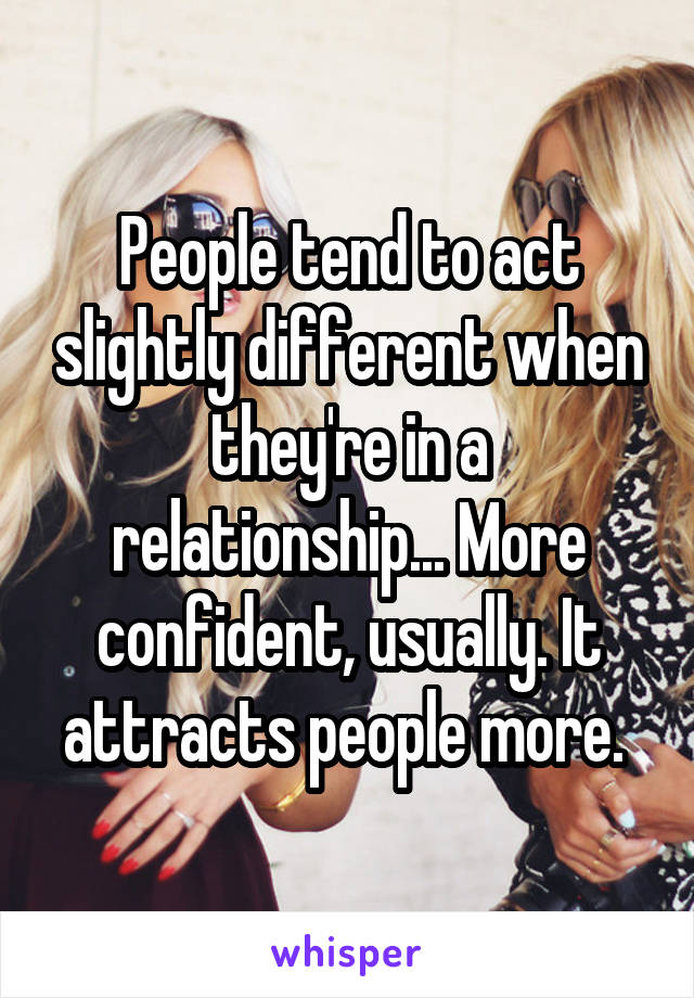 People tend to act slightly different when they're in a relationship... More confident, usually. It attracts people more. 