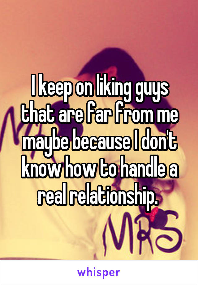 I keep on liking guys that are far from me maybe because I don't know how to handle a real relationship. 