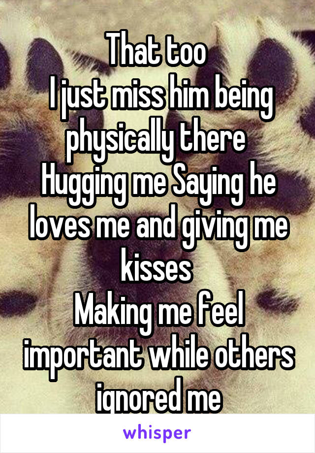 That too 
 I just miss him being physically there 
Hugging me Saying he loves me and giving me kisses 
Making me feel important while others ignored me