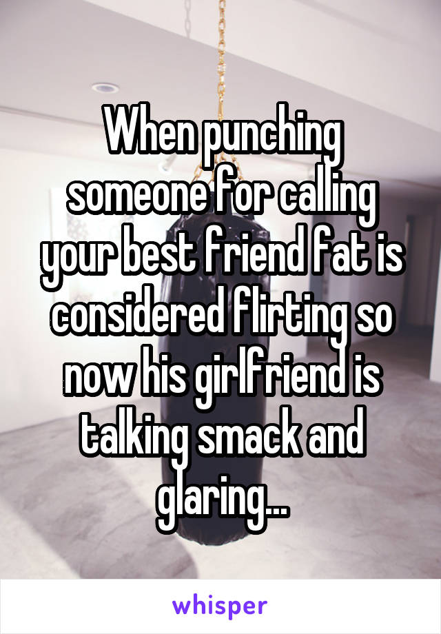 When punching someone for calling your best friend fat is considered flirting so now his girlfriend is talking smack and glaring...