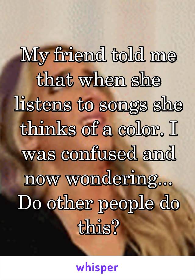 My friend told me that when she listens to songs she thinks of a color. I was confused and now wondering... Do other people do this?