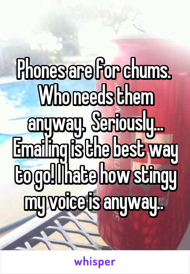 Phones are for chums.  Who needs them anyway.  Seriously... Emailing is the best way to go! I hate how stingy my voice is anyway.. 