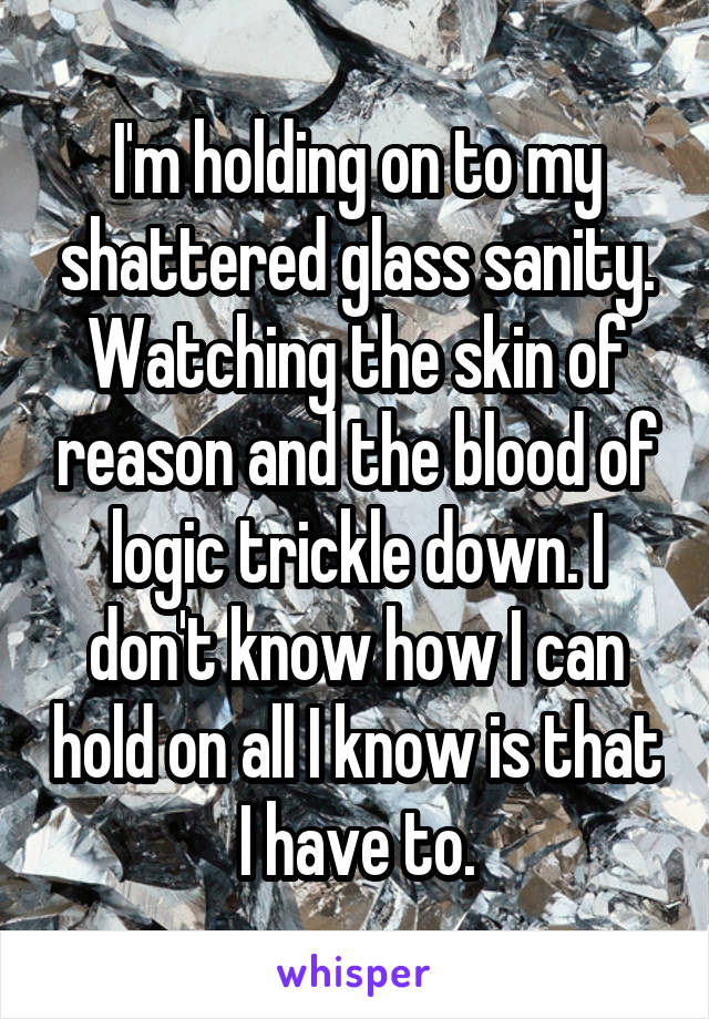 I'm holding on to my shattered glass sanity. Watching the skin of reason and the blood of logic trickle down. I don't know how I can hold on all I know is that I have to.